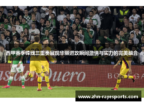 西甲赛季锋线三重奏展现华丽进攻瞬间激情与实力的完美融合
