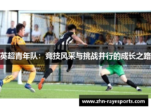 英超青年队:竞技风采与挑战并行的成长之路 英超青年队:竞技风采与挑战并行的成长之路