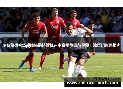 多特蒙德客场战绩惨淡持续低迷本赛季争四前景蒙上浓重阴影警报声